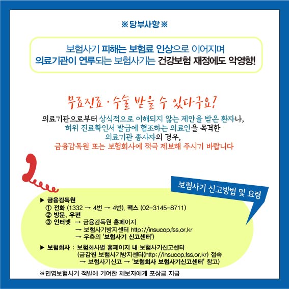 당부사항 : 보험사기 피해는 보험료 인상으로 이어지며 의료기관이 연루되는 보험사기는 건강보험 재정에도 악영향!, 무료진료, 수술 받을 수 있다구요?, 의료기관으로 부터 상식적으로 이해되지 않는 제안을 받은 환자나, 허위 진료확인서 발급에 협조하는 의료인을 목격한 의료기관 종사자의 경우, 금융감독원 또는 보험회사에 적극 제보해 주시기 바랍니다. 금융감독원 : 1. 전화(1332 - 4번 - 4번), 팩스(02-3145-8711), 2. 방문, 우편, 3. 인터넷 : 금융감독원 홈페이지 -  보험사기방지센터 http://insucop.fss.or.kr - 우측의 보험사기 신고센터, 보험회사 : 보험회사별 홈페이지 내 보험사기신고센터(금감원 보험사기 방지센터(http://insucop.fss.or.kr) 접속 - 보험사기신고 - 보험회사 보험사기신고센터 참고), 민영보험사기 적발에 기여한 제보자에게 포상금 지급