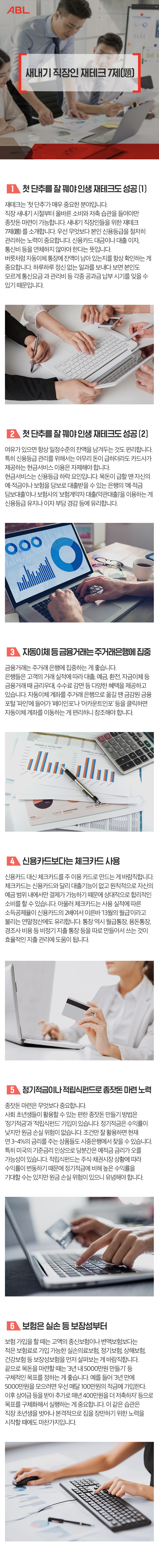 제목-새내기 직장인 재테크 7제(題), 1.첫 단추를 잘 꽤야 인생 재테크도 성공(1) : 재테크는 ‘첫 단추’가 매우 중요한 분야입니다. 직장 새내기 시절부터 올바른 소비와 저축 습관을 들여야만 종잣돈 마련이 가능합니다. 새내기 직장인들을 위한 재테크 7제(題) 를 소개합니다. 우선 무엇보다 본인 신용등급을 철저히 관리하는 노력이 중요합니다. 신용카드 대금이나 대출 이자, 통신비 등을 연체하지 않아야 한다는 뜻입니다. 버릇처럼 자동이체 통장에 잔액이 남아 있는지를 항상 확인하는 게 중요합니다. 하루하루 정신 없는 일과를 보내다 보면 본인도 모르게 통신요금 과 관리비 등 각종 공과금 납부 시기를 잊을 수 있기 때문입니다. 2.첫 단추를 잘 꽤야 인생 재테크도 성공(2) : 여유가 있으면 항상 일정수준의 잔액을 남겨두는 것도 편리합니다. 특히 신용등급 관리를 위해서는 아무리 돈이 급하더라도 카드사가 제공하는 현금서비스 이용은 자제해야 합니다. 현금서비스는 신용등급 하락 요인입니다. 목돈이 급할 땐 자신의 예·적금이나 보험을 담보로 대출받을 수 있는 은행의 ‘예·적금 담보대출’이나 보험사의 ‘보험계약자 대출(약관대출)’을 이용하는 게 신용등급 유지나 이자 부담 경감 등에 유리합니다. 3.자동이체 등 금융거래는 주거래은행에 집중 : 금융거래는 주거래 은행에 집중하는 게 좋습니다. 은행들은 고객의 거래 실적에 따라 대출, 예금, 환전, 자금이체 등 금융거래 때 금리우대, 수수료 감면 등 다양한 혜택을 제공하고 있습니다. 자동이체 계좌를 주거래 은행으로 옮길 땐 금감원 금융 포털 ‘파인’에 들어가 ‘페이인포’나 ‘어카운트인포’ 등을 클릭하면 자동이체 계좌를 이동하는 게 편리하니 참조해야 합니다. 4.신용카드보다는 체크카드 사용 : 신용카드 대신 체크카드를 주 이용 카드로 만드는 게 바람직합니다. 체크카드는 신용카드와 달리 대출기능이 없고 원칙적으로 자신의 예금 범위 내에서만 결제가 가능하기 때문에 상대적으로 합리적인 소비를 할 수 있습니다. 아울러 체크카드는 사용 실적에 따른 소득공제율이 신용카드의 2배여서 이른바 ‘13월의 월급’이라고 불리는 연말정산에도 유리합니다. 통장 역시 월급통장, 용돈통장, 경조사 비용 등 비정기 지출 통장 등을 따로 만들어서 쓰는 것이 효율적인 지출 관리에 도움이 됩니다. 5.정기적금이나 적립식펀드로 종잣돈 마련 노력 : 종잣돈 마련은 무엇보다 중요합니다. 사회 초년생들이 활용할 수 있는 편한 종잣돈 만들기 방법은 ‘정기적금’과 ‘적립식펀드’ 가입이 있습니다. 정기적금은 수익률이 낮지만 원금 손실 위험이 없습니다. 조건만 잘 활용하면 현재 연 3~4%의 금리를 주는 상품들도 시중은행에서 찾을 수 있습니다. 특히 미국의 기준금리 인상으로 당분간은 예적금 금리가 오를 가능성이 있습니다. 적립식펀드는 주식·채권시장 상황에 따라 수익률이 변동하기 때문에 정기적금에 비해 높은 수익률을 기대할 수는 있지만 원금 손실 위험이 있으니 유념해야 합니다. 6.보험은 실손 등 보장성부터 : 보험 가입을 할 때는 고액의 종신보험이나 변액보험보다는 적은 보험료로 가입 가능한 실손의료보험, 정기보험, 상해보험, 건강보험 등 보장성보험을 먼저 살펴보는 게 바람직합니다. 끝으로 목돈을 마련할 때는 ‘3년 내 5000만원 만들기’ 등 구체적인 목표를 정하는 게 좋습니다. 예를 들어 ‘3년 만에 5000만원을 모으려면 우선 매달 100만원의 적금에 가입한다. 이후 상여금 등을 받아 추가로 매년 400만원을 더 저축하자’ 등으로 목표를 구체화해서 실행하는 게 중요합니다. 이 같은 습관은 직장 초년생을 벗어나 본격적으로 집을 장만하기 위한 노력을 시작할 때에도 마찬가지입니다.