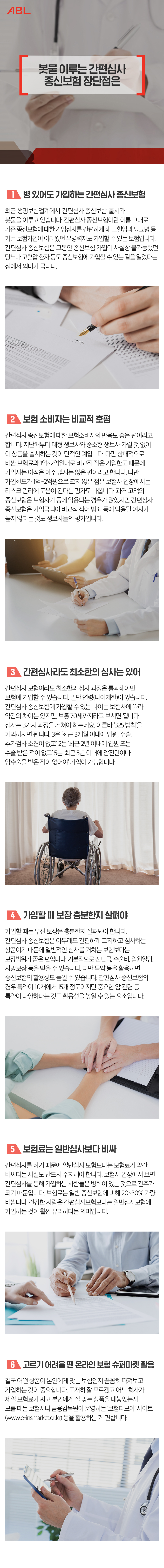 제목-봇물 이루는 간편심사 종신보험 장단점은 : 1. 병 있어도 가입하는 간편심사 종신보험 : 최근 생명보험업계에서 ‘간편심사 종신보험’ 출시가 봇물을 이루고 있습니다. 간편심사 종신보험이란 이름 그대로 기존 종신보험에 대한 가입심사를 간편하게 해 고혈압과 당뇨병 등 기존 보험가입이 어려웠던 유병력자도 가입할 수 있는 보험입니다. 간편심사 종신보험은 그동안 종신보험 가입이 사실상 불가능했던 당뇨나 고혈압 환자 등도 종신보험에 가입할 수 있는 길을 열었다는 점에서 의미가 큽니다. 2.보험 소비자는 비교적 호평 : 간편심사 종신보험에 대한 보험소비자의 반응도 좋은 편이라고 합니다. 지난해부터 대형 생보사와 중소형 생보사 가릴 것 없이 이 상품을 출시하는 것이 단적인 예입니다. 다만 상대적으로 비싼 보험료와 1억~2억원대로 비교적 작은 가입한도 때문에 가입자는 아직은 아주 많지는 않은 편이라고 합니다. 다만 가입한도가 1억~2억원으로 크지 않은 점은 보험사 입장에서는 리스크 관리에 도움이 된다는 평가도 나옵니다. 과거 고액의 종신보험은 보험사기 등에 악용되는 경우가 많았지만 간편심사 종신보험은 가입금액이 비교적 적어 범죄 등에 악용될 여지가 높지 않다는 것도 생보사들의 평가입니다. 3.간편심사라도 최소한의 심사는 있어 : 간편심사 보험이라도 최소한의 심사 과정은 통과해야만 보험에 가입할 수 있습니다. 일단 연령(나이제한)이 있습니다. 간편심사 종신보험에 가입할 수 있는 나이는 보험사에 따라 약간의 차이는 있지만, 보통 70세까지라고 보시면 됩니다. 심사는 3가지 과정을 거쳐야 하는데요. 이른바 ‘325 법칙’을 기억하시면 됩니다. 3은 ‘최근 3개월 이내에 입원, 수술, 추가검사 소견이 없고’ 2는 ‘최근 2년 이내에 입원 또는 수술 받은 적이 없고’ 5는 ‘최근 5년 이내에 암진단이나 암수술을 받은 적이 없어야’ 가입이 가능합니다. 4.가입할 때 보장 충분한지 살펴야 : 가입할 때는 우선 보장은 충분한지 살펴봐야 합니다. 간편심사 종신보험은 아무래도 간편하게 고지하고 심사하는 상품이기 때문에 일반적인 심사를 거치는 보험보다는 보장범위가 좁은 편입니다. 실손의료비가 보장되는 상품은 없으며,  기본적으로 진단금, 수술비, 입원일당, 사망보장 등을 받을 수 있습니다. 다만 특약 등을 활용하면 종신보험의 활용성도 높일 수 있습니다. 간편심사 종신보험의 경우 특약이 10개에서 15개 정도이지만 중요한 암 관련 등 특약이 다양하다는 것도 활용성을 높일 수 있는 요소입니다. 5.보험료는 일반심사보다 비싸 : 간편심사를 하기 때문에 일반심사 보험보다는 보험료가 약간 비싸다는 사실도 반드시 주지해야 합니다. 보험사 입장에서 보면 간편심사를 통해 가입하는 사람들은 병력이 있는 것으로 간주가 되기 때문입니다. 보험료는 일반 종신보험에 비해 20~30% 가량 비쌉니다. A생명보험사의 간편심사 종신보험의 경우 40세 남성이 주 계약 1억원, 20년 월 납으로 가입할 경우 월 보험료는 35만1000원으로 동일 조건의 종신보험 26만5000원에 비해 9만원 가까이 비쌉니다. 건강한 사람은 간편심사보험보다는 일반심사보험에 가입하는 것이 훨씬 유리하다는 의미입니다. 6.고르기 어려울 땐 온라인 보험 슈퍼마켓 활용 : 결국 어떤 상품이 본인에게 맞는 보험인지 꼼꼼히 따져보고 가입하는 것이 중요합니다. 도저히 잘 모르겠고 어느 회사가 제일 보험료가 싸고 본인에게 잘 맞는 상품을 내놓았는지 모를 때는 보험사나 독립법인대리점(GA) 등에 접촉을 해보거나 금융감독원이 운영하는 ‘보험다모아’ 사이트(www.e-insmarket.or.kr) 등 온라인 보험 슈퍼마켓(보험상품 비교사이트)을 활용하는 게 편합니다.