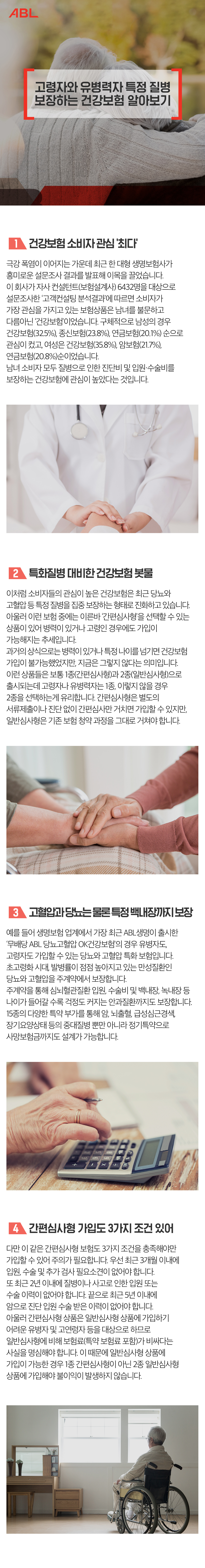 제목-고령자와 유병력자 특정질병 보장하는 보험상품 장단점은 1. 건강보험 소비자 관심 최다  극강 폭염이 이어지는 가운데 최근 한 대형 생명보험사가 흥미로운 설문조사 결과를 발표해 이목을 끌었습니다. 이 회사가 자사 컨설턴트(보험설계사) 6432명을 대상으로 설문조사한 고객컨설팅 분석결과 에 따르면 소비자가 가장 관심을 가지고 있는 보험상품은 남녀를 불문하고 다름아닌 건강보험 이었습니다. 구체적으로 남성의 경우 건강보험(32.5%), 종신보험(23.8%), 연금보험(20.1%) 순으로 관심이 컸고, 여성은 건강보험(35.8%), 암보험(21.7%), 연금보험(20.8%)순이었습니다. 남녀 소비자 모두 질병으로 인한 진단비 및 입원 수술비를 보장하는 건강보험에 관심이 높았다는 것입니다. 2. 특화질병 대비한 건강보험 봇물 이처럼 소비자들의 관심이 높은 건강보험은 최근 당뇨와 고혈압 등 특정 질병을 집중 보장하는 형태로 진화하고 있습니다. 아울러 이런 보험 중에는 이른바 간편심사형 을 선택할 수 있는 상품이 있어 병력이 있거나 고령인 경우에도 가입이 가능해지는 추세입니다. 과거의 상식으로는 병력이 있거나 특정 나이를 넘기면 건강보험 가입이 불가능했었지만, 지금은 그렇지 않다는 의미입니다. 이런 상품들은 보통 1종(간편심사형)과 2종(일반심사형)으로 출시되는데 고령자나 유병력자는 1종, 이렇지 않을 경우 2종을 선택하는게 유리합니다. 간편심사형은 별도의 서류제출이나 진단 없이 간편심사만 거치면 가입할 수 있지만, 일반심사형은 기존 보험 청약 과정을 그대로 거쳐야 합니다. 3. 고혈압과 당뇨는 물론 특정 백내장까지 보장 예를 들어 생명보험 업계에서 가장 최근 ABL생명이 출시한 무배당 ABL 당뇨-고혈압 OK건강보험 의 경우 유병자도, 고령자도 가입할 수 있는 당뇨와 고혈압 특화 보험입니다. 초고령화 시대, 발병률이 점점 높아지고 있는 만성질환인 당뇨와 고혈압을 주계약에서 보장합니다. 주계약을 통해 심뇌혈관질환 입원, 수술비 및 백내장, 녹내장 등 나이가 들어갈 수록 걱정도 커지는 안과질환까지도 보장합니다. 15종의 다양한 특약 부가를 통해 암, 뇌출혈, 급성심근경색, 장기요양상태 등의 중대질병 뿐만 아니라 정기특약으로 사망보험금까지도 설계가 가능합니다. 4. 간편심사형 가입도 3가지 조건 있어 다만 이 같은 간편심사형 보험도 3가지 조건은 충족해야만 가입할 수 있어 주의가 필요합니다. 우선 최근 3개월 이내에 입원, 수술 및 추가 검사 필요소견이 없어야 합니다. 또 최근 2년 이내에 질병이나 사고로 인한 입원 또는 수술 이력이 없어야 합니다. 끝으로 최근 5년 이내에 암으로 진단 입원 수술 받은 이력이 없어야 합니다. 아울러 간편심사형 상품은 일반심사형 상품에 가입하기 어려운 유병자 및 고연령자 등을 대상으로 하므로 일반심사형에 비해 보험료(특약 보험료 포함)가 비싸다는 사실을 명심해야 합니다. 이 때문에 일반심사형 상품에 가입이 가능한 경우 1종 간편심사형이 아닌 2종 일반심사형 상품에 가입해야 불이익이 발생하지 않습니다.