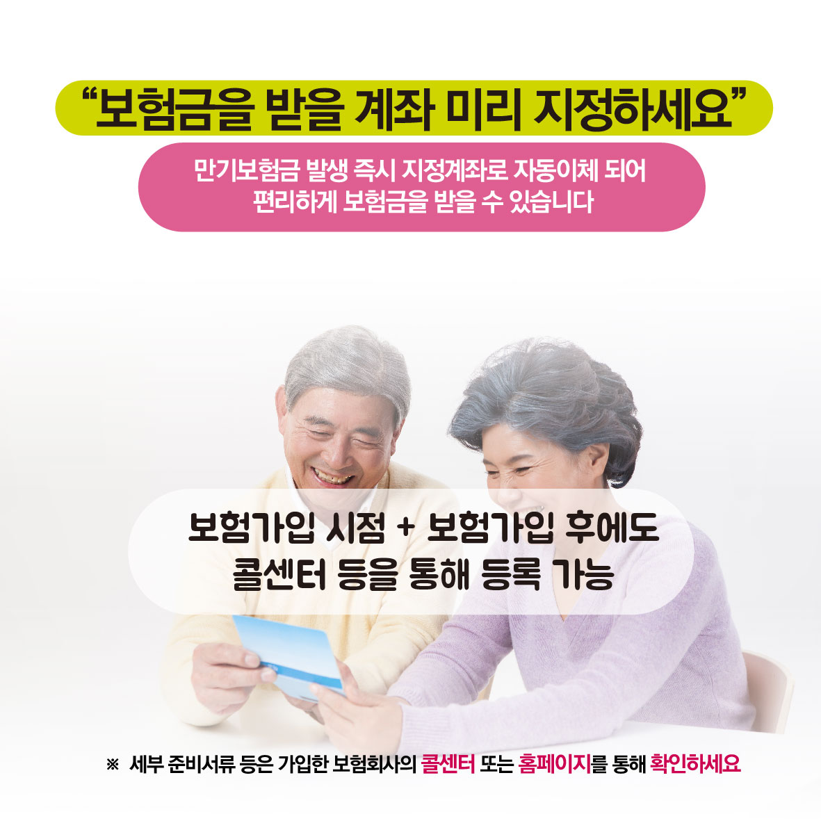 보험금을 받을 계좌 미리 지정하세요, 만기보험금 발생 즉시 지정계좌로 자동이체 되어 편리하게 보험금을 받을 수 있습니다. 보험가입 시점+보험가입 후에도 콜센터 등을 통해 등록 가능, * 세부 준비서류 등은 가입한 보험회사의 콜센터 또는 홈페이지를 통해 확인하세요.