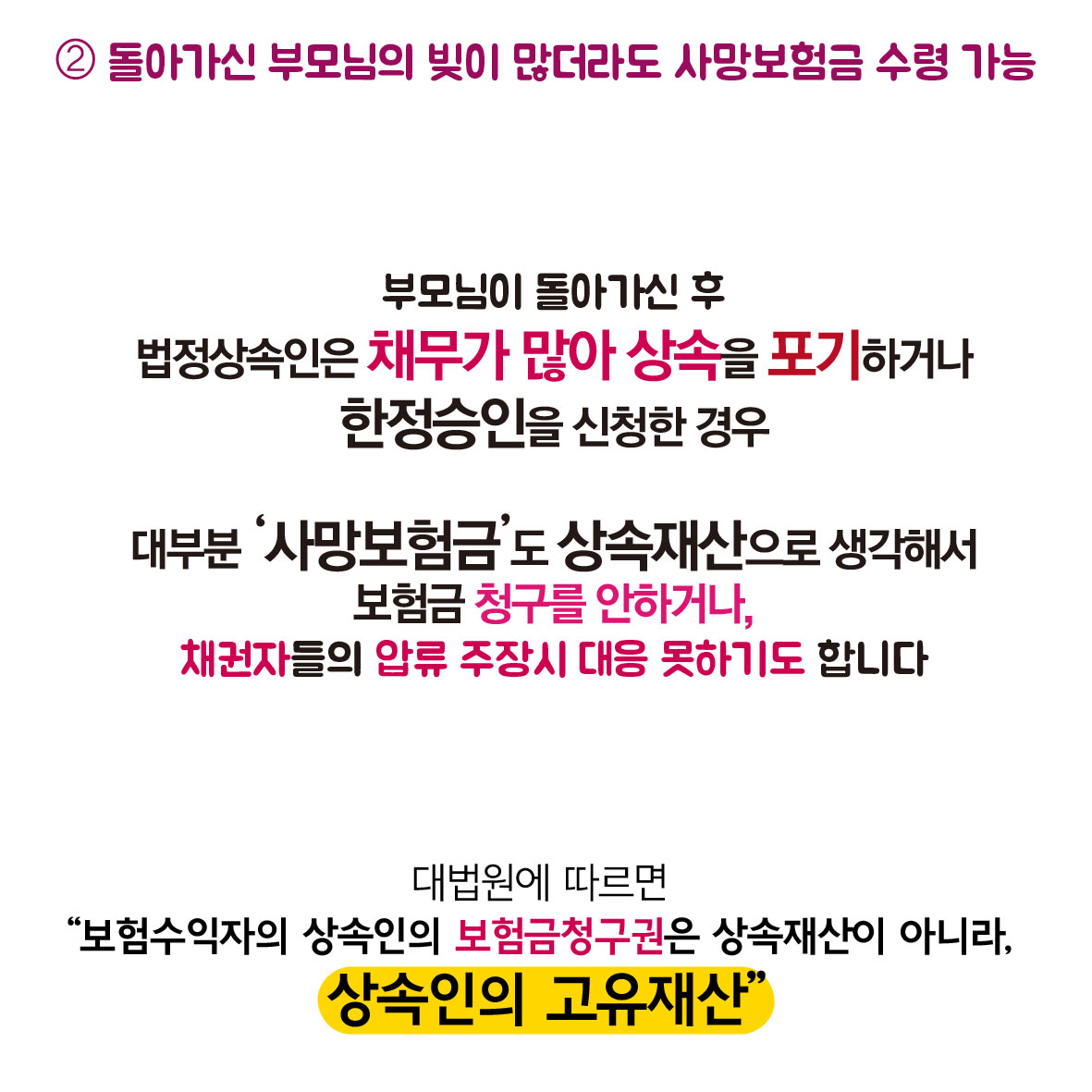 2. 돌아가신 부모님의 빚이 많더라도 사망보험금 수령 가능, 부모님이 돌아가신 후 법정상속인은 채무가 많아 상속을 포기하거나 한정승인을 신청한 경우 대부분 사망보험금도 상속재산으로 생각해서 보험금 처구를 안하거나, 채권자들의 압류 주장시 대응 못하기도 합니다. 대법원에 따르면 보험수익자의 상속인의 보험금청구권은 상속재산이 아니라, 상속인의 고유재산