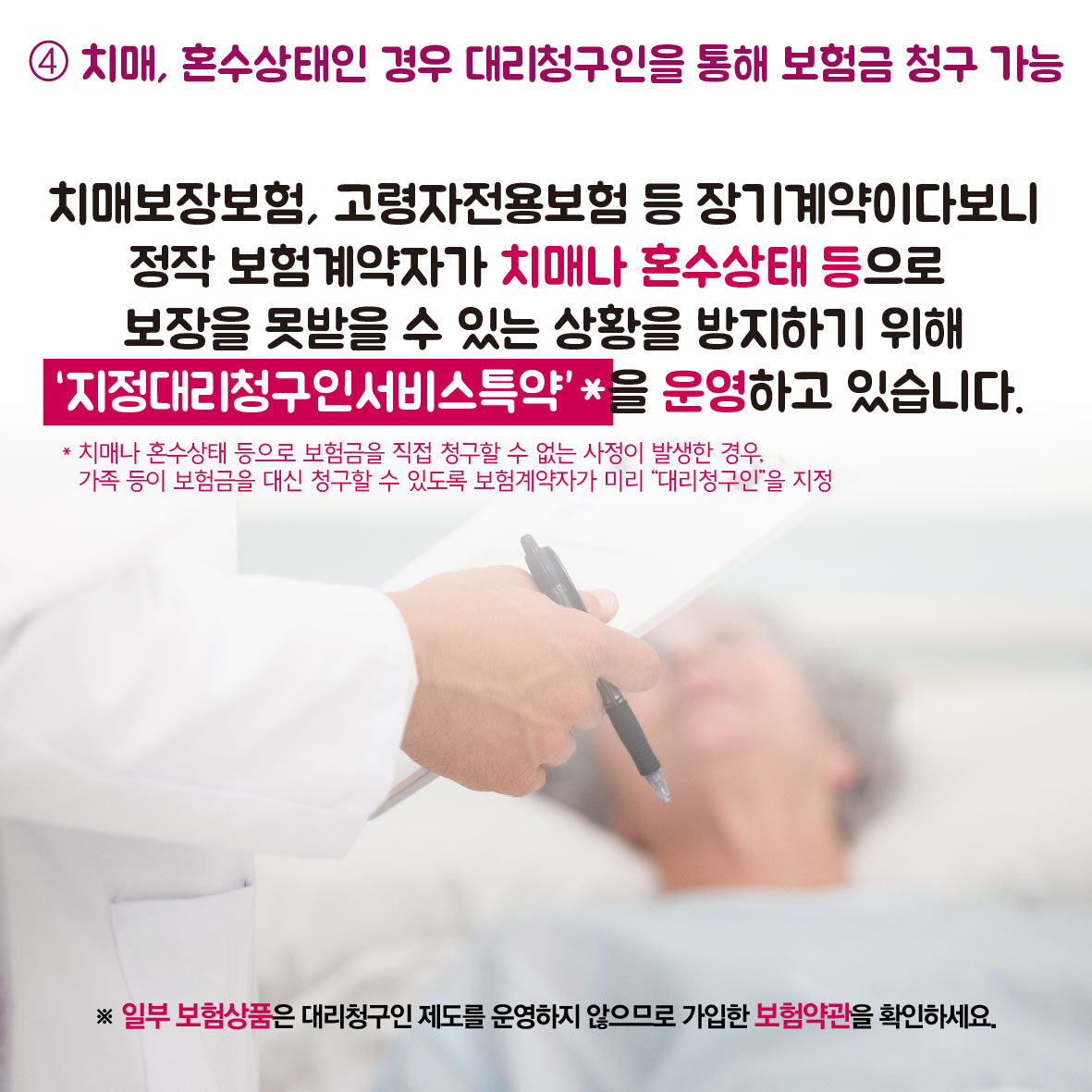 4. 치매, 혼수상태인 경우 대리청구인을 통해 보험금 청구 가능, 치매보장보험, 고령자전용보험 등 장기계약이다보니 정작 보험계약자가 치매나 혼수상태 등으로 보장을 못받을 수 있는 상황을 방지하기 위해 지정대리청구인서비스특약을 운영하고 있습니다. * 치매나 혼수상태 등으로 보험금을 직접 청구할 수 없는 사정이 발생한 경우, 가종 등이 보험금을 대신 청구할 수 있도록 보험계약자가 미리 대리청구인을 지정, * 일부 보험상품은 대리청구인 제도를 운영하지 않으므로 가입한 보험약관을 확인하세요.