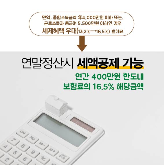 만약, 종합소득금액 年4,000만원 이하 또는, 근로소득자 총금여 5,500만원 이하인 경우 세제혜택 우대(13.2% → 16.5% 받아요, 연말정산시 세액공제 가능, 연간 400만원 한도내, 보험료의 16.5% 해당금액)