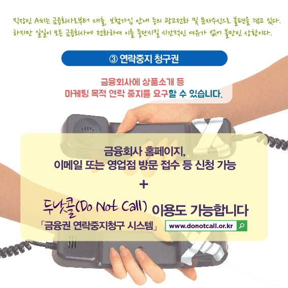 직장인 A씨는 금융회사로부터 대출, 보험가입 안내 등의 광고전화 및 문자수신으로 불편을 겪고 있다. 하지만 일일이 모든 금융회사에 전화하여 이를 중단시킬 시간적인 여유가 없어 불만인 상황이다. 3.연락중지 청구권, 금융회사에 상품소개 등 마케팅 목적 연락 중지를 요구할 수 있습니다. 금융회사 홈페이지, 이메일 또는 영업점 방문 접수 등 신청 가능 +  두탓콜(DoNot Call)이용도 가능합니다. 금융권 연락중지청구 시스템