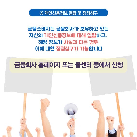 4. 개인신용정보 열림 및 정정청구, 금융소비자는 금융회사가 보유하고 있는 자신의 개인신용정보에 대해 열람하고, 해당 정보가 시실과 다른 경우 이에 대한 정정청구가 가능합니다. 금융회사 홈페이지 또는 콜센터 등에서 신청