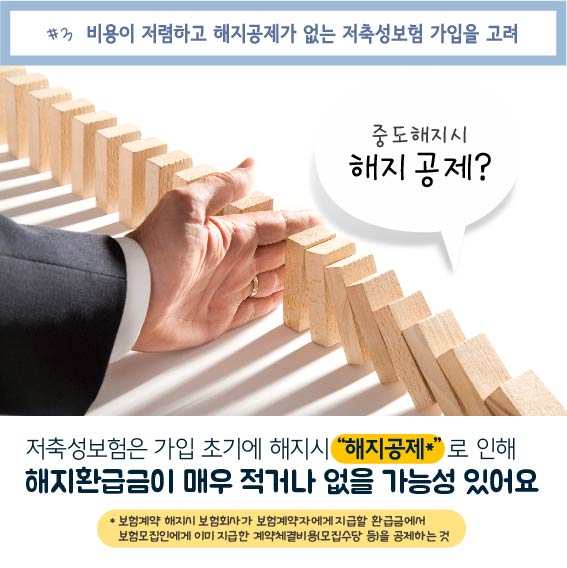 #3. 비용이 저렴하고 해지공제가 없는 저축성보험 가입을 고려, 중도해지시 해지공제? 저축성보험은 가입 초기에 해지시 해지공제로 인해 해지환급금이 매우 적거나 없을 가능성이 있어요, * 보험계약 해지시 보험회사가 보험계약자에게 지급할 환급금에서 보험모집인에게 이미 지급한 계약체결비용(모집수당 등)을 공제하는것