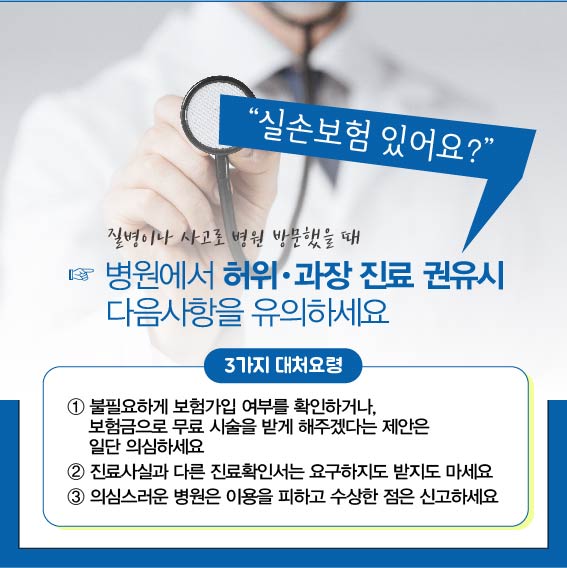 실손보험 있어요? 질병이나 사고로 병원 방문했을 때 병원에서 허위, 과장 진료 권유시 다음사항을 유의하세요, 3가지 대처요령 : 1. 불필요하게 보험가입 여부를 확인하거나, 보험금으로 무료 시술을 받게 해주겠다는 제안은 일단 의심하세요, 2. 진료사실과 다른 진료확인서는 요구하지도 받지도 마세요, 3. 의심스러운 병원은 이용을 피하고 수상한 점은 신고하세요.