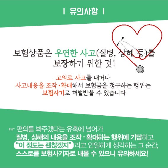 유의사항 : 보험상품은 우연한 사고(질병, 상해 등)를 보장하기 위한것!, 고의로 사고를 내거나 사고내용을 조작, 확대해서 보험금을 청구하는 행위는 보험사기로 처벌받을 수 있습니다. 편의를 봐주겠다는 유혹에 넘어가 질병, 상해의 내용을 조작, 확대하는 행위에 가담하고 이정도는 괜찮겠지 라고 안일하게 생각하는 그 순간, 스스로를 보험사기자로 내몰 수 있으니 유의하세요!