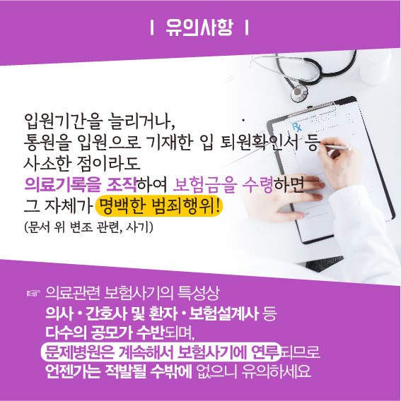 유의사항 : 입원기간을 늘리거나, 통원을 입원으로 기재한 입 퇴원확인서 등 사소한 점이라도 의료기록을 조작하여 보험금을 수령하면 그 자체가 명백한 범죄행위!(문서 위 변조 고나련, 사기), 의료관련 보험사기의 특성상 의사, 간호사 및 환자, 보험설계사 등 다수의 공모가 수반되며, 문제병원은 계속해서 보험사기에 연루되므로 언젠가는 적발될 수 밖에 없으니 유의하세요.