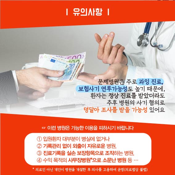 유의사항 : 문제병원은 주로 과잉진료, 보험사기 연루가능성도 높기 때문에 환자는 정산 진료를 받았더라도 추후 병원의 사기 혐의로 덩달아 조사를 받을 가능성 있어요. 이런 병원은 가능한 이용을 피하시기 바랍니다. 1. 입원환자 대부분이 병실에 없거나, 2. 기록관리 없이 외출이 자유로운 병원, 3. 진료기록을 실손 보장항목으로 조작하는 병원, 4. 수익 목적의 사무장병원으로 소문난 병원 등, 의료인 아닌 개인이 병원을 개설한 후 의사를 고용하여 운영(의료법상 불법)