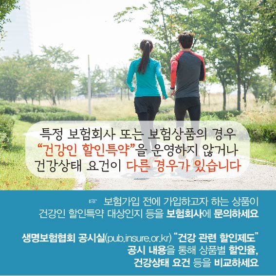 특정 보험회사 또는 보험상품의 경우 건강인 할인특약을 운영하지 않거나 건강상태 요건이 다른 경우가 있습니다. 보험가입 전에 가입하고자 하는 상품이 건강인 할인특약 대상인지 등을 보험회사에 문의하세요, 생명보험협회 공시실(pub.insure.or.kr)의 건강 관련 할인제도 공시 내용을 통해 상품별 할인율, 건강상태 요건 등을 비교하세요.