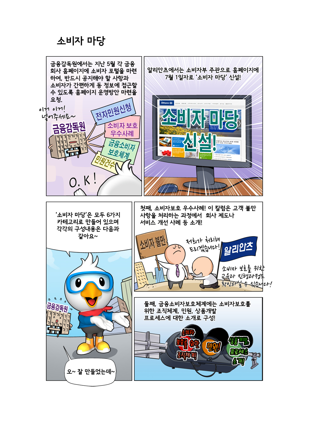 소비자 마당 카툰 이미지에 대한 스크립트입니다. 나레이션입니다. 금융감독원에서는 지난 5월 각 금융회사 홈페이지에 소비자 포털을 마련하여, 반드시 공지해야 할 사항과 소비자가 간편하게 동 정보에 접근할 수 있도록 홈페이지 운영방안 마련을 요청. 알리안츠에서는 소비자부 주관으로 홈페이지에 7월 1일자로 '소비자 마당' 신설! 알로가 말합니다. '소비자 마당'은 모두 6가지 카테고리로 만들어 있으며 각각의 구성내용은 다음과 같아요~ 나레이션입니다. 첫째, 소비자보호 우수사례! 이 칼럼은 고객 불만 사항을 처리하는 과정에서 회사 제도나 서비스 개선 사례 등 소개! 둘째, 금융소비자보호체계에는 소비자보호를 위한 조직체계, 민원, 상품개발 프로세스에 대한 소개로 구성!