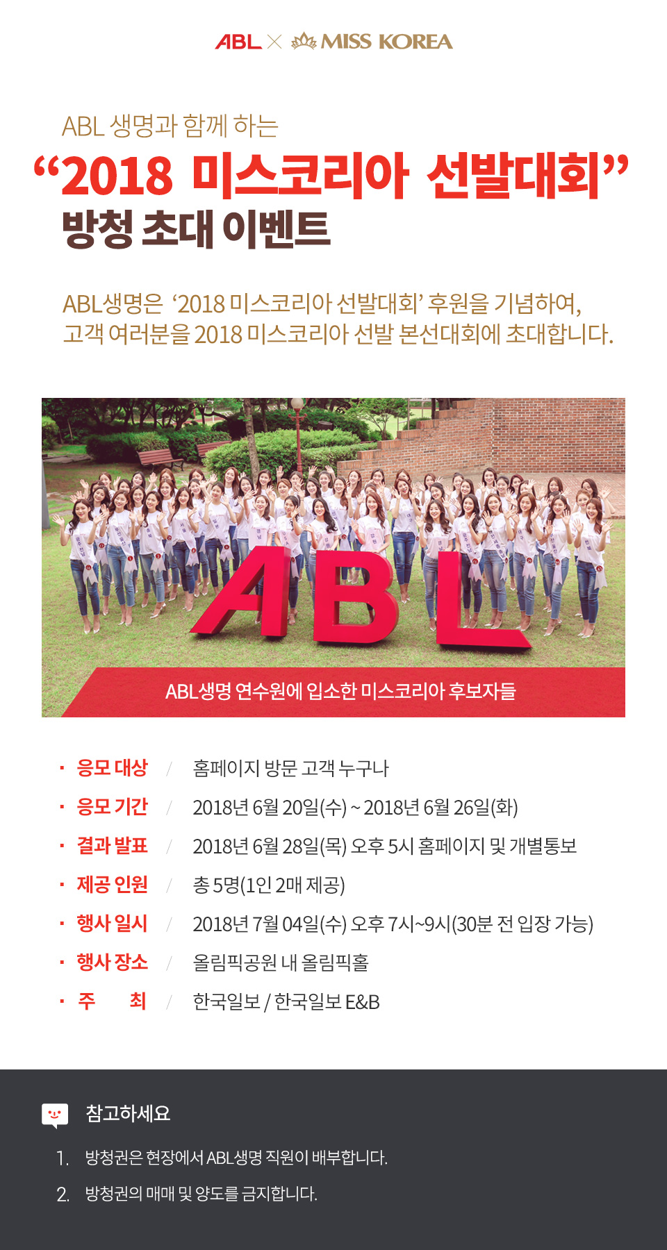 ABL생명과 함께하는 2018 미스코리아 선발대회 방청 초대 이벤트, ABL생명은 2018 미스코리아 선발대회 후원을 기념하여, 고객 여러분을 2018 미스코리아 선발 본선대회에 초대합니다. ABL글씨 조형물 뒤로 미스코리아 후보들이 손을흔들며 서있는 사진, ABL생명 연수원에 입소한 미스코리아 후보들, 응모대상 : 홈페이지 방문 고객 누구나, 응모기간 : 2018년 6월 20일(수), 2018년 6월 26일(화), 결과발표 : 2018년 6월 28일(목) 오후 5시 홈페이지 및 개별통보, 제공인원 / 총 5명(1인 2매 제공), 행사일시 : 2018년 7월 4일(수) 오후 7시~9시(30분 전 입장 가능), 행사장소 : 올림픽공원 내 올림픽홀, 주최 : 한국일보/한국일보 E&B, 참고하세요 : 1. 방청권은 현장에서 ABL생명 직원이 배부합니다. 2. 방청권의 매매 및 양도를 금지합니다. 