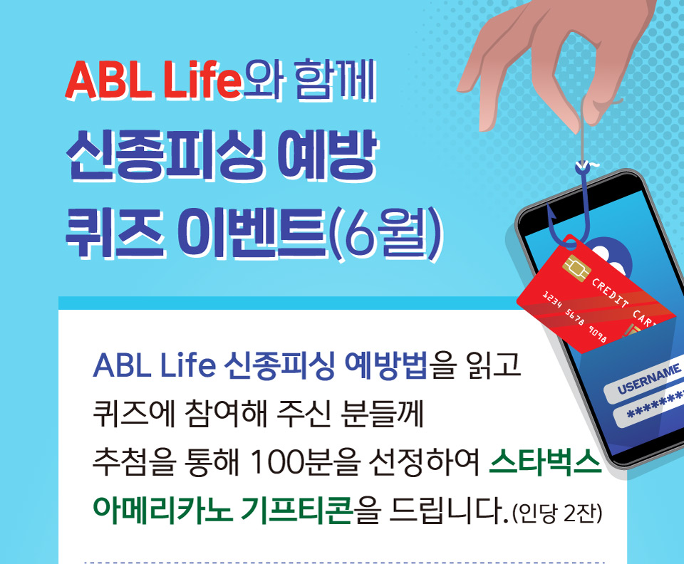 ABL Life와 함께 신종피싱 예방 퀴즈 이벤트(6월), ABL Life 신종피싱 예방법을 읽고 퀴즈에 참여해 주신 분들께 추첨을 통해 100분을 선정하여 스타벅스 아메리카노 기프티콘을 드립니다. (인당 2잔)