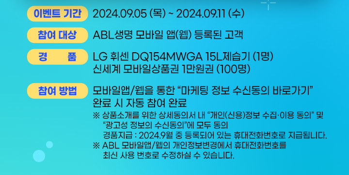 이벤트 기간 : 2024.09.05(목) ~ 2024.09.11(수), 참여 대상 : ABL생명 모바일 앱(웹) 등록된 고객, 경품 : LG휘센 DQ154MWGA 15L 제습기(1명), 신세계 모바일상품권 1만원권(100명), 참여방법 : 모바일앱/웹을 통한 마케팅 정보 수신동의 바로가기 완료 시 자됴ㅗㅇ 참여 완료, 상품소개를 위한 상세동의서 내 개인(신용)정보 수집이용 동의 및 광고성 정보의 수신동의에 모두 동의, 경품 지급 : 2024.9월 중 등록되어 있는 휴대전화번호로 지급됩니다. ABL모바일앱/웹의 개인정보변경에서 휴대전화번호를 최신 사용 번호로 수정하실 수 있습니다.