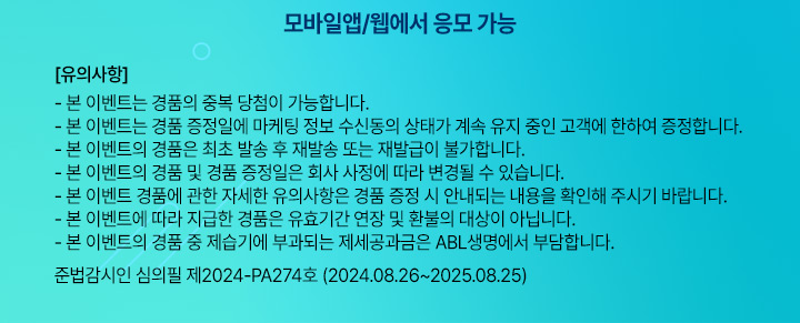 모바일앱/웹에서 응모 가능, 유의사항 : 본 이벤트는 경품의 중복 당첨이 가능합니다. 본 이벤트는 경품 증정일에 마케팅 정보 수신도으이 상태가 계속 유지 중인 고객에 한하여 증정합니다. 본 이벤트의 경품은 최초 발송 후 재발송 또는 재발급이 불가합니다. 본 이벤트의 경품 및 경품 증정일은 회사 사정에 따라 변경될 수 있습니다. 본 이벤트 경품에 관한 자세한 유의사항은 경품 증정 시 안내되는 내용을 확인해 주시기 바랍니다. 본 이벤트에 따라 지급한 경품은 유효기간 연장 및 환불의 대상이 아닙니다. 본 이벤트의 경품 중 제습기에 부과되는 제세공과금은 ABL생명에서 부답합니다. 준법감시인 심의필 제2024-PA274호 (2024.08.26~2025.08.25)
