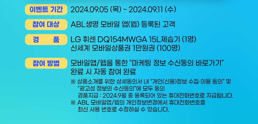 이벤트 기간 : 2024.09.05(목) ~ 2024.09.11(수), 참여 대상 : ABL생명 모바일 앱(웹) 등록된 고객, 경품 : LG휘센 DQ154MWGA 15L 제습기(1명), 신세계 모바일상품권 1만원권(100명), 참여방법 : 모바일앱/웹을 통한 마케팅 정보 수신동의 바로가기 완료 시 자됴ㅗㅇ 참여 완료, 상품소개를 위한 상세동의서 내 개인(신용)정보 수집이용 동의 및 광고성 정보의 수신동의에 모두 동의, 경품 지급 : 2024.9월 중 등록되어 있는 휴대전화번호로 지급됩니다. ABL모바일앱/웹의 개인정보변경에서 휴대전화번호를 최신 사용 번호로 수정하실 수 있습니다.