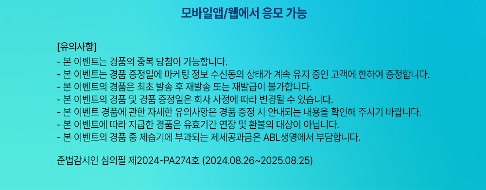 모바일앱/웹에서 응모 가능, 유의사항 : 본 이벤트는 경품의 중복 당첨이 가능합니다. 본 이벤트는 경품 증정일에 마케팅 정보 수신도으이 상태가 계속 유지 중인 고객에 한하여 증정합니다. 본 이벤트의 경품은 최초 발송 후 재발송 또는 재발급이 불가합니다. 본 이벤트의 경품 및 경품 증정일은 회사 사정에 따라 변경될 수 있습니다. 본 이벤트 경품에 관한 자세한 유의사항은 경품 증정 시 안내되는 내용을 확인해 주시기 바랍니다. 본 이벤트에 따라 지급한 경품은 유효기간 연장 및 환불의 대상이 아닙니다. 본 이벤트의 경품 중 제습기에 부과되는 제세공과금은 ABL생명에서 부답합니다. 준법감시인 심의필 제2024-PA274호 (2024.08.26~2025.08.25)