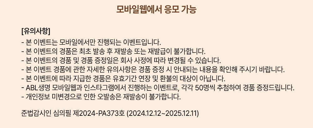 모바일웹에서 응모 가능, [유의사항] - 본 이벤트는 모바일에서만 진행되는 이벤트 입니다. 본 이벤트의 경품은 최초 발송 후 재발송 또는 재발급이 불가합니다. 본 이벤트의 경품 및 경품 증정일은 회사 사정에 따라 변경될 수 있습니다. 본 이벤트 경품에 관한 자세한 유의사항은 경품 증정 시 안내되는 내용을 확인해 주시기 바랍니다. 본 이벤트에 따라 지급한 경품은 유효기간 연장 및 환불의 대상이 아닙니다. ABL생명 모바일웹과 인스타그램에서 진행하는 이벤트로, 각각 50명씩 추첨하여 경품 증정드립니다. 개인정보 미변경으로 인한 오발송은 재발송이 불가합니다. 준법감시인 심의필 제2024-PA373호 (2024.12.12~2025.12.11)