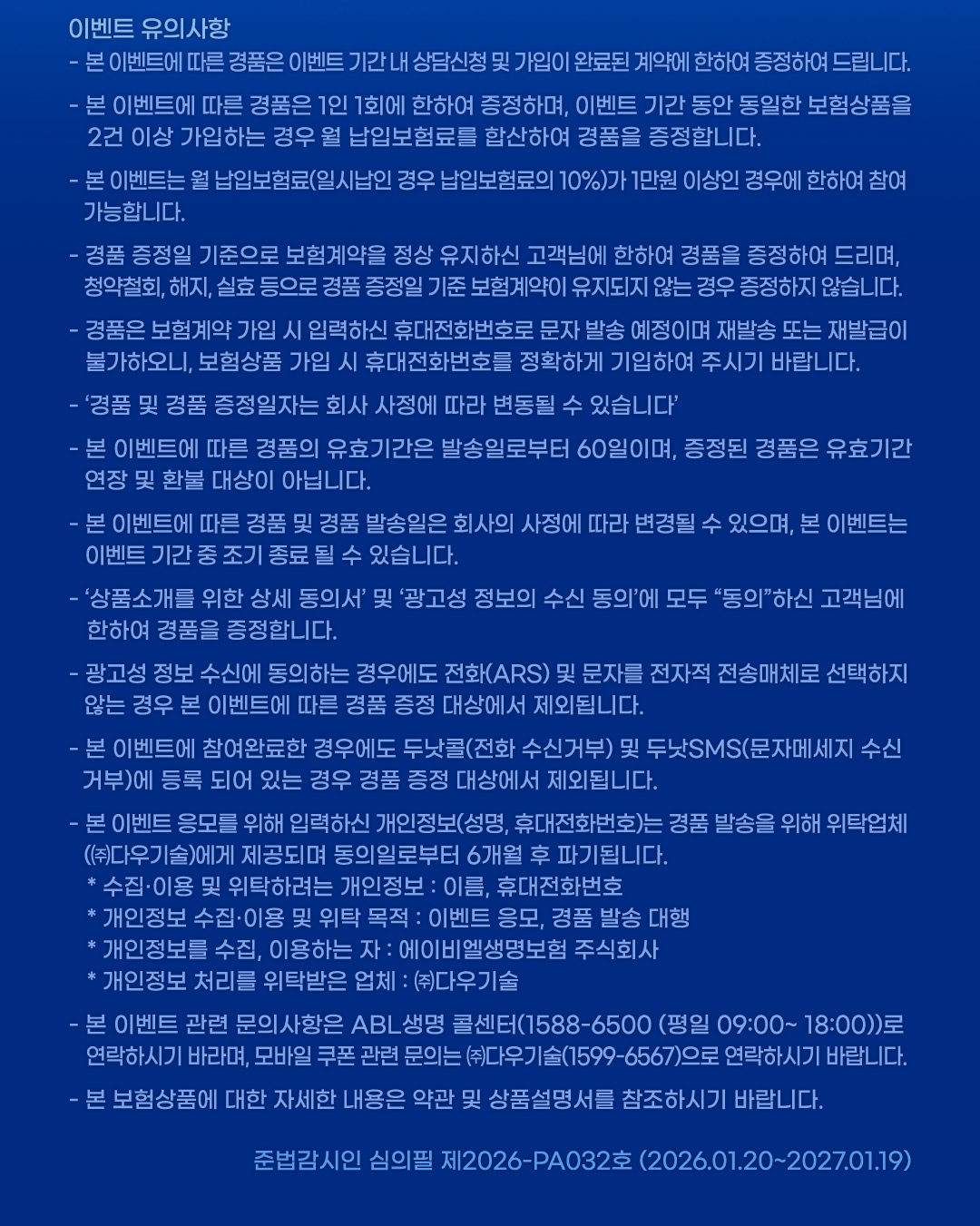 이벤트 유의사항, 본 이벤트에 따른 경품은 이벤트 기간 내 상담심청 및 가입이 완료된 계약에 한하여 증정하여 드립니다. 본 이벤트에 따른 경품은 1인 1회에 한하여 증정하며, 이벤트 기간 동안 동일한 보험상품을 2건 이상 가입하는 경우 월 납입보험료를 합산하여 경품을 증정합니다. 본 이벤트는 월 납입보험료(일시납인 경우 납입보험료의 10%)가 1만원 이상인 경우에 한하여 참여 가능합니다. 경품 증정일 기준으로 보험계약을 정상 유지하신 고객님에 한하여 경품을 증정하여 드리며, 청약철회, 해지, 실효 등으로 경품 증정일 기준 보험계약이 유지되지 않는 경우 증정하지 않습니다. 경품은 보험계약 가입 시 입력하신 휴대전화번호로 문자 발송 예정이며 재발송 또는 재발급이 불가하오니, 보험상품 가입 시 휴대전화번호를 정확하게 기입하여 주시기 바랍니다. 경품 및 경품 증정일자는 회사 사정에 따라 변동될 수 있습니다. 본 이벤트에 따른 경품의 유효기간은 발송일로부터 60일이며, 증정된 경품은 유효기간 연장 및 환불 대상이 아닙니다. 본 이벤트에 따른 경품 및 경품 발송일은 회사의 사정에 따라 변경될 수 있으며, 본 이벤트는 이벤트 기간 중 조기 종료 될 수 있습니다. 상품소개를 위한 상세 동의서 및 광거성 정보의 수신 도으이에 모두 동의하신 고객님에 한하여 경품을 증정합니다. 광고성 정보 수신에 동으하는 경우에도 전화(ARS) 및 문자를 전자적 전송매체로 선택하지 않는 경우 본 이벤트에 따른 경품 증정 대상에서 제외됩니다. 본 이벤트에 참여완료한 경우에도 두낫콜(전화 수신거부) 및 두난SMS(문자메세지 수신거부)에 등록 되어 있는 경우 경품 증정 대상에서 제외됩니다. 본 이벤트 응모를 위해 입력하신 개인정보(성명, 휴대전화번호)는 경품 발송을 위해 위탁업체((주)다우기술)에게 제공되며 동의일로부터 6개월 후 파기됩니다. 수집이용 및 위탁하려는 개인정보 : 이름, 휴대전화번호, 개인정보 수집이용 및 위탁 목적 : 이벤트 응모, 경품 발송 대행, 개인정보를 수집, 이용하는 자 : 에이비엘생명보험 주식회사, 개인정보 처리를 위탁받은 업체 : (주)다우기술, 본 이벤트 관련 문의 사항은 ABL생명 콜센터(1588-6500 (평일 09:00~18:00))로 연락하시기 바라며, 모바일 쿠폰 관련 문의는 (주)다우기술(1599-6567)으로 연락하시기 바랍니다. 본 보험상품에 대한 자세한 내용은 약관 및 상품설명서를 참조하시기 바랍니다. 준법감시인 심의필 제2026-PA032호 (2026.01.20~2027.01.19)