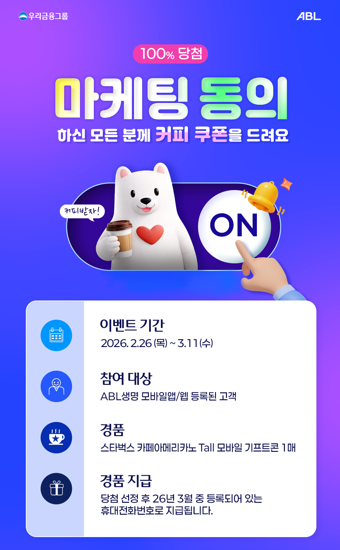 100% 당첨. 마케팅 동의 하신 모든 분께 커피 쿠폰을 드려요. 이벤트 기간: 2026년 2월 16일 목요일부터 3월 11일 수요일까지. 참여 대상: ABL생명 모바일앱 웹 등록된 고객. 경품: 스타벅스 카페아메리카노 Tall 모바일 기프티콘 1매. 경품 지급: 당첨 선정 후 2026년 3월 중 등록되어 있는 휴대전화번호로 지급됩니다. 참여방법: 마케팅 정보 수신동의 바로가기 링크에서 전송매체 전화 문자를 모두 선택하고 광고성정보 수신동의 항목에 동의 시 참여 완료. 상품소개를 위한 상세동의서 개인신용정보 수집 이용동의 및 광고성정보 수신동의에 모두 동의. ABL모바일 앱 웹의 개인정보변경에서 휴대전화번호를 최신 사용 번호로 수정할 수 있습니다. 마케팅 정보 수신동의 바로가기. 모바일 앱 또는 웹에서 응모 가능. 이벤트 유의사항. 이벤트 경품은 당첨 안내 시 1회 제공됩니다. 문자와 전화 전송매체에 대한 광고성정보 수신 미동의 시 당첨 대상에서 제외됩니다. 당첨 고객에 한 해 고객정보 성명 휴대전화번호가 쿠폰 발송업체 다우기술에 제공되며 고객정보가 부정확한 경우 당첨에서 제외될 수 있습니다. 경품 및 경품지급일자는 당사 사정에 따라 변동될 수 있습니다. 경품 관련 문의는 주식회사 다우기술 1599-6567로 연락하시기 바랍니다. 준법감시인 심의필 제2026-PA051호 2026.02.11~2027.02.10