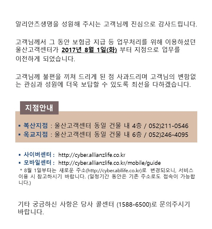 알리안츠생명을 성원해 주시는 고객님께 진심으로 감사드립니다. 고객님께서 그 동안 보험금 직브 등 업무처리를 위해 이용하셨던 울산고객센터가 2017년 8월 1일(화) 부터 지점으로 업무를 이전하게 되었습니다. 고객님께 불편을 끼쳐 드리게 된 점 사과드리며 고객님의 변합없는 관심과 성원에 더욱 보답할 수 있도록 최선을 다하겠습니다. 지점안내 : 복산지점 - 울산고객센터 동일 건물 내 4층, 전화번호 - 052)211-0546, 옥교지점 : 울산고객센터 동일 건물 내 6층 052)246-4095, 사이버센터 : http://cyber.allianzlife.co.kr, 모바일센터 : http://cyber.allianzlife.co.kr/mobile/guide, * 8월 1일부터는 새로운 주소(http://cyber.abllife.co.kr)로 변경되오니, 서비스이용 시 참고하시기 바랍니다. (일정기간 동안은 기존 주소로도 접속이 가능합니다.), 기타 궁금하신 사항은 당사 콜센터(1588-6500)로 문의주시기 바랍니다.