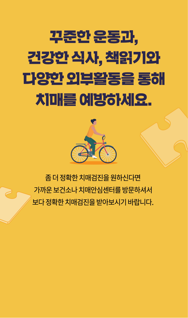 꾸준한 운동과, 건강한 식사, 책읽기와 다양한 외부활동을 통해 치매를 예방하세요. 좀 더 정확한 치매검진을 원하신다면 가까운 보건소나 치매 안심센터를 방문하셔서 보다 정확한 치매검진을 받아보시기 바랍니다.