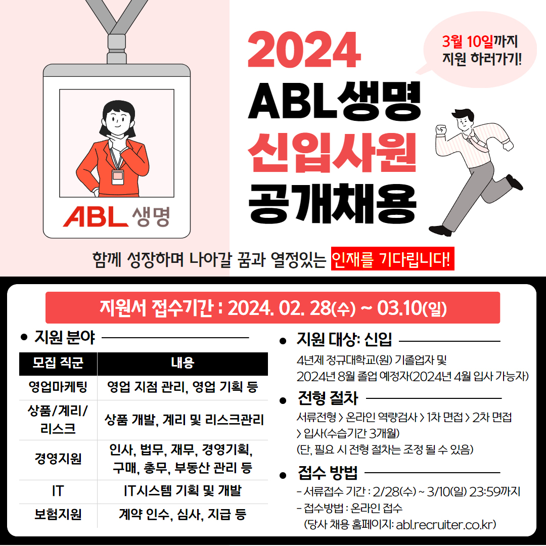 2024년 ABL생명 신입사원 공개채용, 3월 10일까지 지원 하러가기!, 함께 성장하며 나아갈 꿈과 열정있는 인재를 기다립니다. 지원서 접수기간 : 2024. 02. 28(수) ~ 03.,10(일), 지원 분야 : 모집 직군 영업마케팅 - 영업 지점 관리, 영업 기획 등, 모집 직군 상품/계리/리스크 - 상품 개발, 계리 및 리스크관리, 모집 직군 경영지원 - 인사, 법무, 재무, 경영기획, 구매, 총무, 부동산 관리 등, 모집 직군 IT - IT시스템 기획 및 개발, 모집 직군 보험지원 - 계약 인수, 심사, 지급 등, 지원 대상 : 신입 - 4년제 정규대학교(원) 기졸업자 및 2024년 8월 졸업 예정자(2024년 4월 입사 가능자), 전형 절차 : 서류전형 />온라인 역량검사>1차 면접>2차 면접>입사(수습기간 3개월)(단, 필요 시 전형 절차는 조정 될 수 있음), 접수 방법 : 서류접수 기간 - 2/28(수) ~ 3/10(일) 23:59까지, 접수방법 - 온라인 접수(당사 채용 홈페이지:abl.recruiter.co.kr)