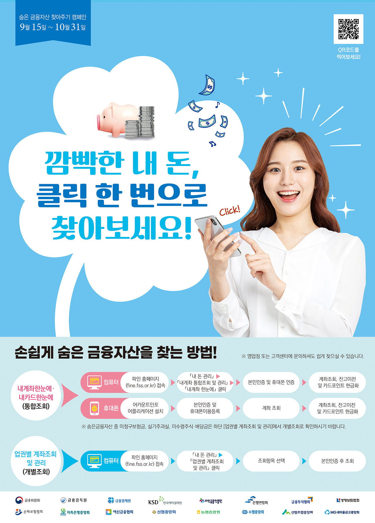숨은 금융자신 찾아주기 캠페인 9월 15일~10월 31일, 깜빡한 내 돈, 클릭한번으로 찾아보세요! Click!, 손쉽게 숨은 금융자산을 찾는 방법!, *영업점 또는 고객센터에 문의하셔도 쉽게 찾으실 수 있습니다. 내계좌한눈에, 내카드한눈에(통합조회)-컴퓨터 : 파인 홈페이지(fine.fss.or.kr)접속 - 내돈관리 - 내계좌 통합조회 및 관리 - 내계좌 한눈에 클릭- 본인인증 및 휴대폰 인증- 계좌조회, 잔고이전 및 카드포인트 현금화, 휴대폰 : 어카운트인포 어플리케이션 설치- 본인인증 및 휴대폰이용등록- 계좌 조회- 계좌조회, 잔고이전 및 카드포인트 현금화, * 숨은금융자산 중 미청구보험금, 실기주과실, 미수령주식, 배당금은 하단 업권별 계좌조회 및 관리에서 개별조회로 확인하시기 바랍니다. 업권별 계좌조회 및 관리(개별조회)- 컴퓨터 : 파인홈페이지(fine.fss.or.kr)접속- 내 돈 관리 - 업권별 계좌조회 및 관리 클릭- 조회항목 선택- 본인인증 후 조회