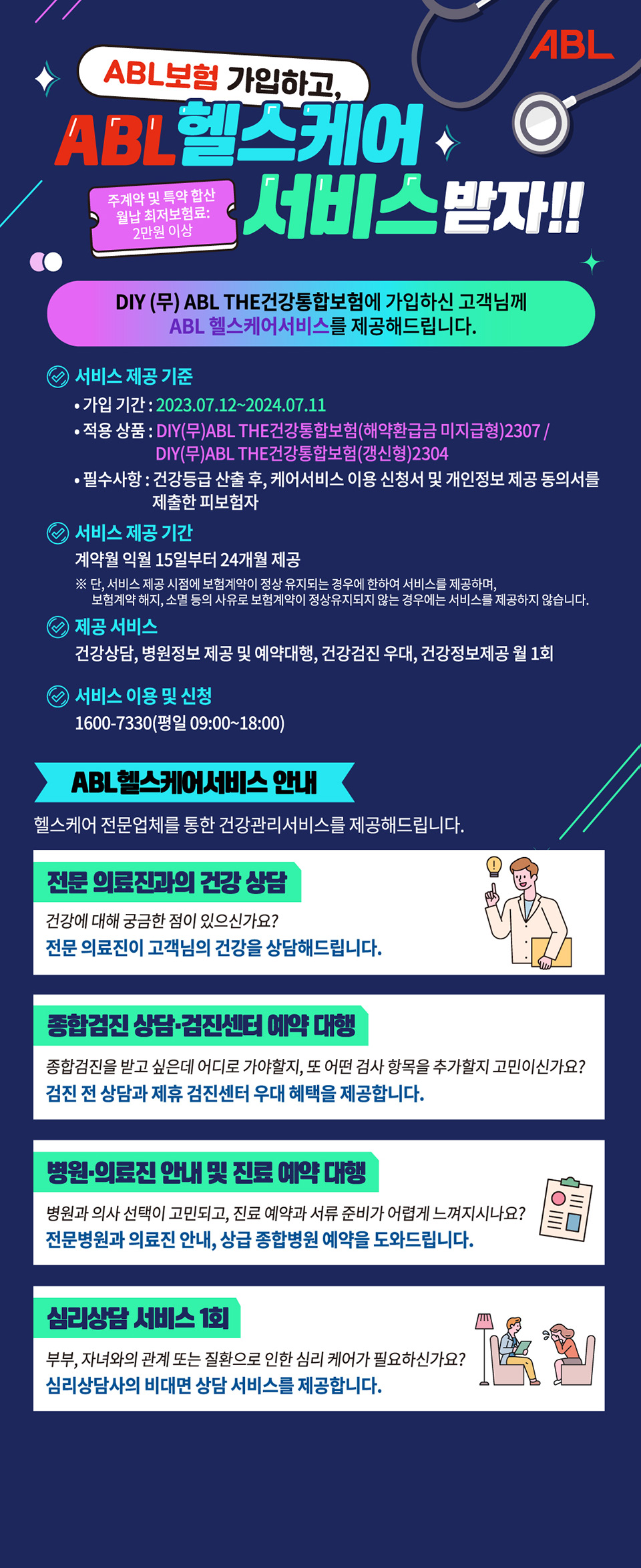 ABL보험 가입하고, ABL헬스케어 서비스 받자!!, 주계약 및 특약 합산 월납 최저보험료 : 2만원 이상, DIY(무)ABL THE건강통합보험에 가입하신 고객님께 ABL헬스케어서비스를 제공해드립니다. 서비스 제공 기준 - 가입 기간 : 2023.07.12~2024.07.11, 적용 상품 : DIY(무)ABL THE건강통합보험(해약환급금 미지급형)2307 / DIY(무)ABL THE건강통합보험(갱신형)2304, 필수 사항 : 건강등급 산출 후, 케어서비스 이용 신청서 및 개인정보 제공 동의서를 제출한 피보험자, 서비스 제공 기간 - 계약월 익월 15일부터 24개월 제공, 단 서비스 제공 시점에 보험계약이 정상 유지되는 경우에 한하여 서비스를 제공하며, 보험계약 해지, 소멸 등의 사유로 보험계약이 정상유지되지 않는 경우에는 서비스를 제공하지 않습니다. 제공 서비스 - 건강상담, 병원정보 제공 및 예약대항, 건강검진 우대, 건강정보제공 월 1회, 서비스 이용 및 신청 - 1600-7330(평일 09:00~18:00), ABL헬스케어서비스 안내, 헬스케어 전문업체를 통한 건강관리 서비스를 제공해드립니다. 전문 의료진과의 건강 상담 : 건강에 대해 궁금한 점이 있으신가요? 전문 의료진이 고객님의 건강을 상담해드립니다. 종합건진 상담 및 검진센터 예약 대항 : 종합건진을 받고 싶은데 어디로 가야할지, 또 어떤 검사 항목을 추가할지 고민이신가요? 검진 전 상담과 제휴 검진센터 우대 혜택을 제공합니다. 병원 및 의료진 안내 및 진료 예약 대행 : 병원과 의사 선택이 고민되고, 진료 예약과 서류 준비가 어렵게 느껴지시나요? 전문병원과 의료진 안내, 상급 종합병원 예약을 도와드립니다. 심리상담 서비스 1회 : 부부, 자녀와의 관계 또는 질환으로 인한 심리 케어가 필요하신가요? 심리상담사의 비대면 상담 서비스를 제공합니다.