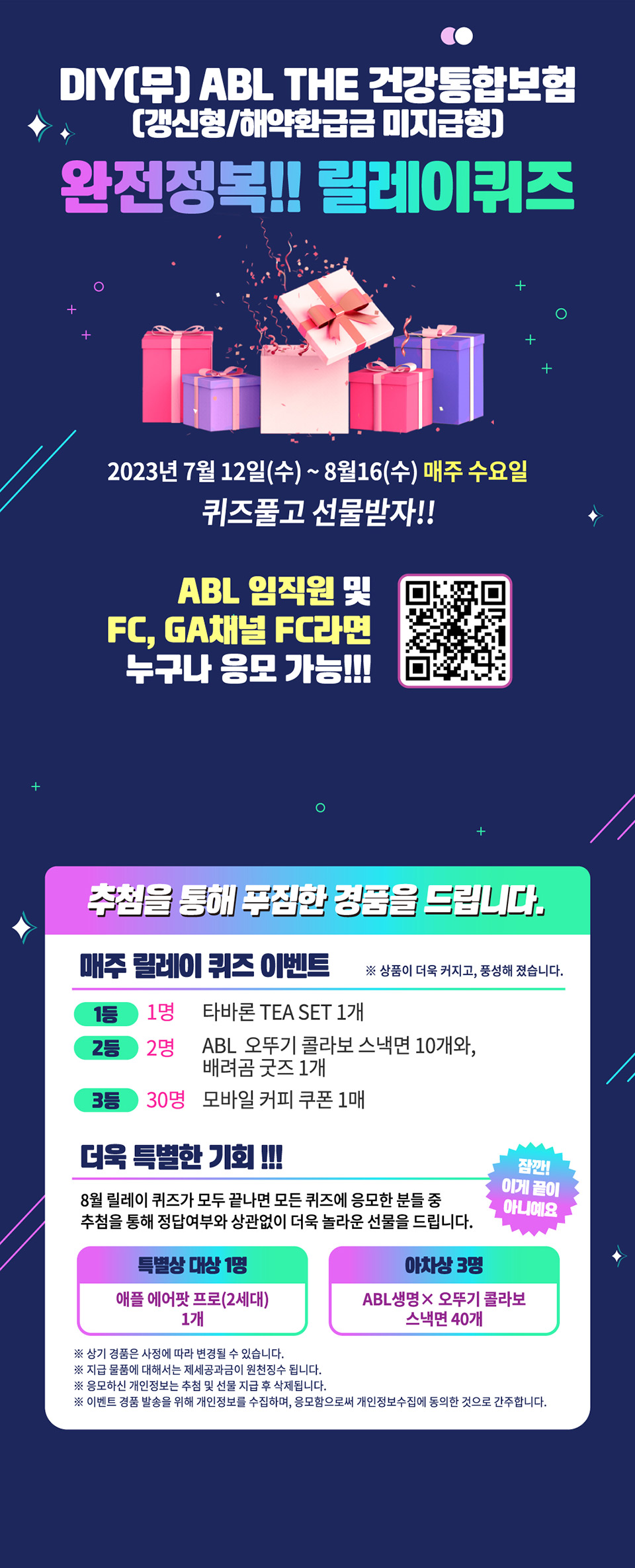 DIY(무)ABL THE건강통합보험(갱신형/해약환급금 미지급형), 완전정복!! 릴레이퀴즈, 2023년 7월 12일(수)~8월16(수) 매주 수요일 퀴즈풀고 선물받자!!, ABL임직원 및 FC, GA채널 FC라면 누구나 응모 가능!!!, qr코드 : https://docs.google.com/forms/d/e/1FAIpQLScAVlF5pAhh_D6QcHxmnQoZJr4twUX0xe4Q_FrwkzirgpS4MA/viewform 연결링크, 추첨을 통해 푸짐한 경품을 드립니다. 매주 릴레이 퀴즈 이벤트, 상품이 더욱 커지고, 풍성해 졌습니다. 1등 : 1명, 타바론 TEA SET 1개, 2등 : 2명, ABL 오뚜기 콜라보 스낵면 10개와, 배려곰 굿즈 1개, 3등 : 30명, 모바일 커피 쿠폰 1매, 더욱 특별한 기회!!! 잠깐! 이게 끝이 아니예요, 8월 릴레이 퀴즈가 모두 끝나면 모든 퀴즈에 응모한 분들 중 추첨을 통해 정답여부와 상관없이 더욱 놀라운 선물을 드립니다. 특별상 대상 1명 : 애플 에어팟 프로(2세대) 1개, 아차상 3명 : ABL생명 x 오뚜기 콜라보 스낵명 40개, 상품 경품은 사정에 따라 변경될 수 있습니다. 지급 물품에 대해서는 제세공과금이 원천징수 됩니다. 응모하신 개인정보는 추첨 및 선물 지급 후 삭제됩니다. 이벤트 경품 발송을 위해 개인정보를 수집하며, 응모함으로써 개인정보수집에 동의한 것으로 간주합니다.