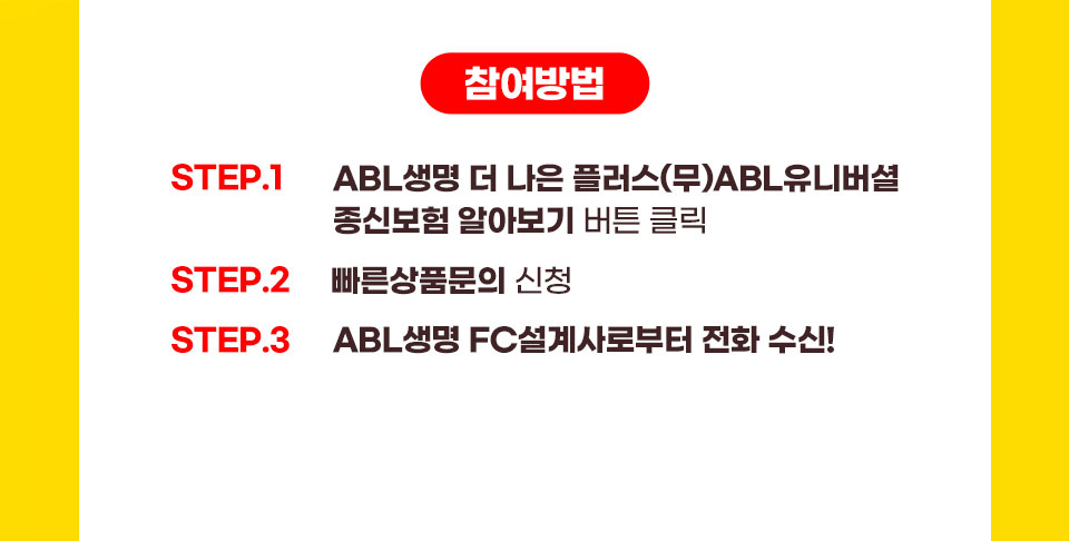 참여방법 :  step1. ABL생명 더나은플러스(무)ABL유니버셜종신보험 알아보기 버튼 클릭, step2. 빠른상품문의 신청, step3. ABL생명 FC설계사로부터 전화 수신