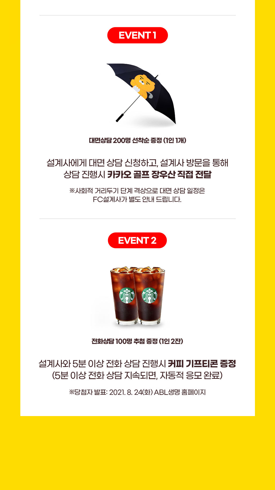 event 1 : ABL생명 FC설계사에게 대면 상담 신청하고 FC방문을 통해 상담진행 시, 카카오 골프 우산 증정, 사회적 거리두기 단계 격상으로 대면 상담 일정은 FC설계사가 별도 안내 드립니다. event 2 : ABL생명 FC설계사와 5분 이상 전화 상담 진행 시, 스타벅스 아이스 아메리카노 교환권 증정(5분 이상 전화 상담 지속되면, 자동적 응모 완료), EVENT2 당첨자 발표 : 2021.08.24(화) ABL생명 홈페이지